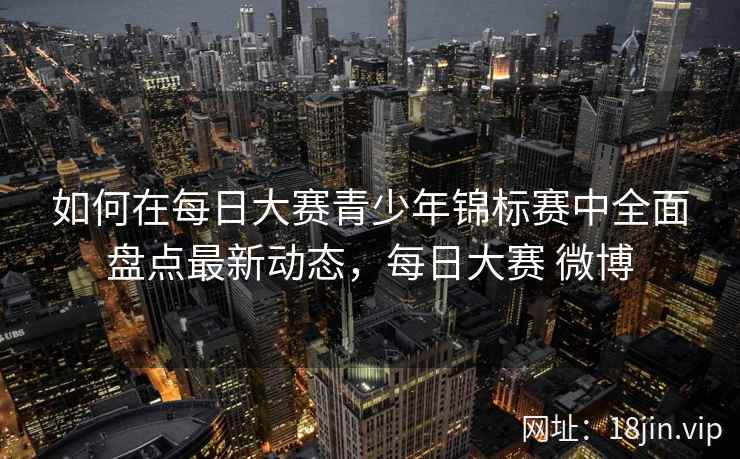 如何在每日大赛青少年锦标赛中全面盘点最新动态，每日大赛 微博