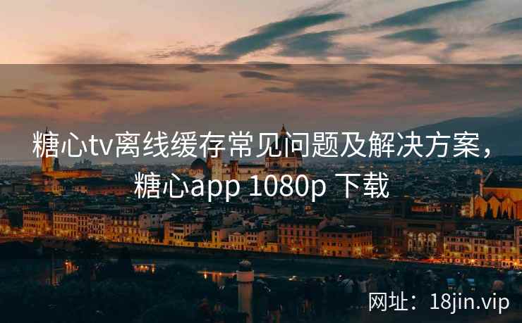 糖心tv离线缓存常见问题及解决方案，糖心app 1080p 下载