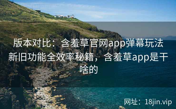 版本对比：含羞草官网app弹幕玩法新旧功能全效率秘籍，含羞草app是干啥的
