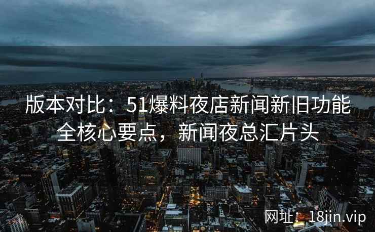 版本对比：51爆料夜店新闻新旧功能全核心要点，新闻夜总汇片头