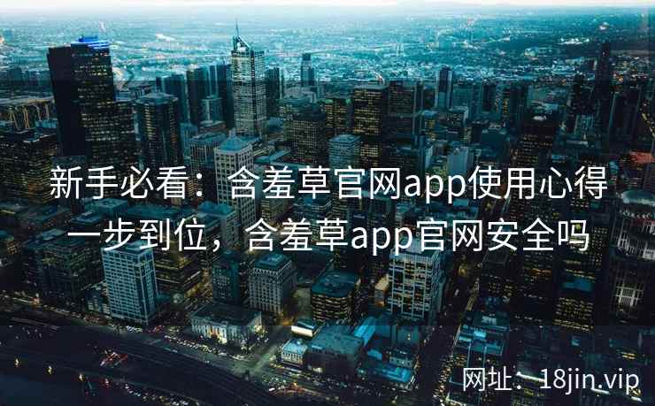 新手必看：含羞草官网app使用心得一步到位，含羞草app官网安全吗
