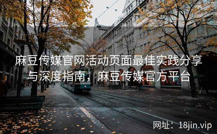 麻豆传媒官网活动页面最佳实践分享与深度指南，麻豆传媒官方平台