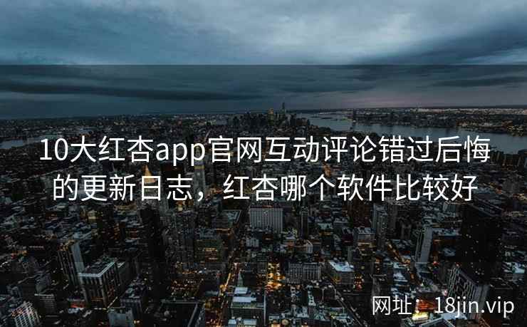 10大红杏app官网互动评论错过后悔的更新日志，红杏哪个软件比较好