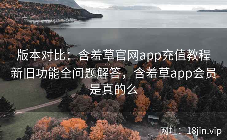 版本对比：含羞草官网app充值教程新旧功能全问题解答，含羞草app会员是真的么
