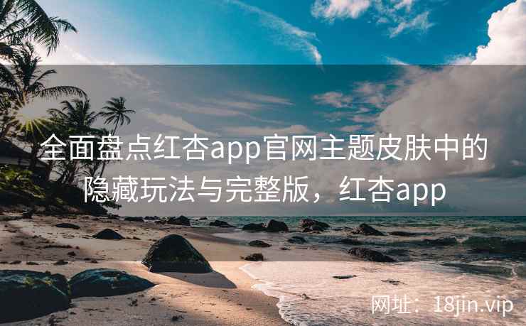 全面盘点红杏app官网主题皮肤中的隐藏玩法与完整版，红杏app