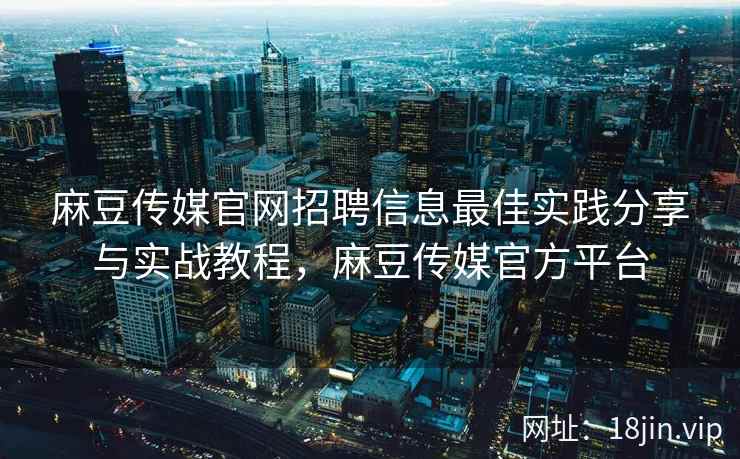 麻豆传媒官网招聘信息最佳实践分享与实战教程，麻豆传媒官方平台