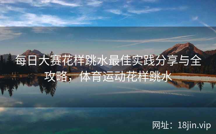 每日大赛花样跳水最佳实践分享与全攻略，体育运动花样跳水