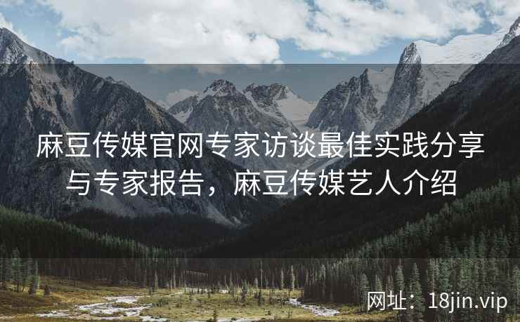 麻豆传媒官网专家访谈最佳实践分享与专家报告，麻豆传媒艺人介绍