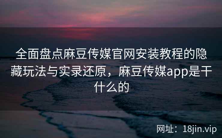 全面盘点麻豆传媒官网安装教程的隐藏玩法与实录还原，麻豆传媒app是干什么的