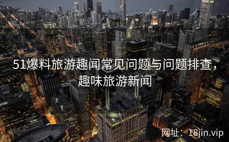 51爆料旅游趣闻常见问题与问题排查，趣味旅游新闻