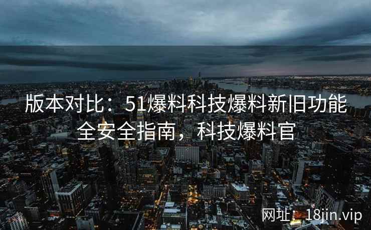 版本对比：51爆料科技爆料新旧功能全安全指南，科技爆料官