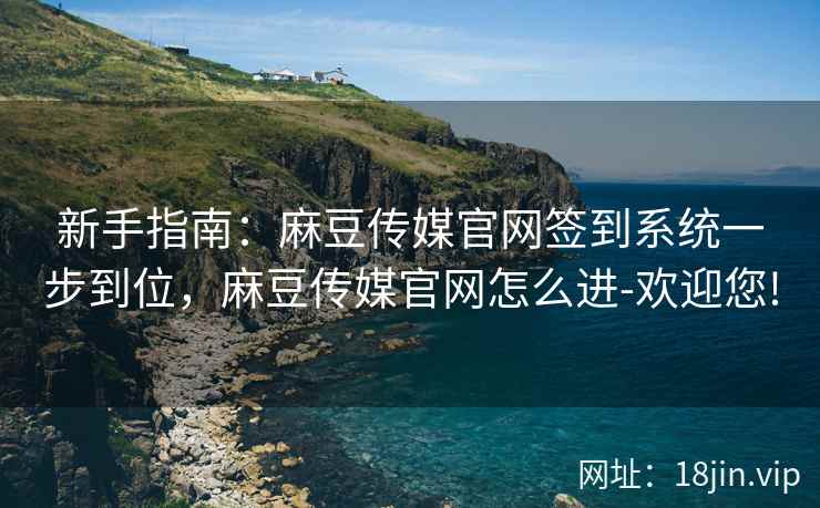 新手指南：麻豆传媒官网签到系统一步到位，麻豆传媒官网怎么进-欢迎您!