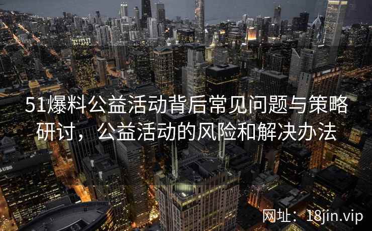51爆料公益活动背后常见问题与策略研讨，公益活动的风险和解决办法