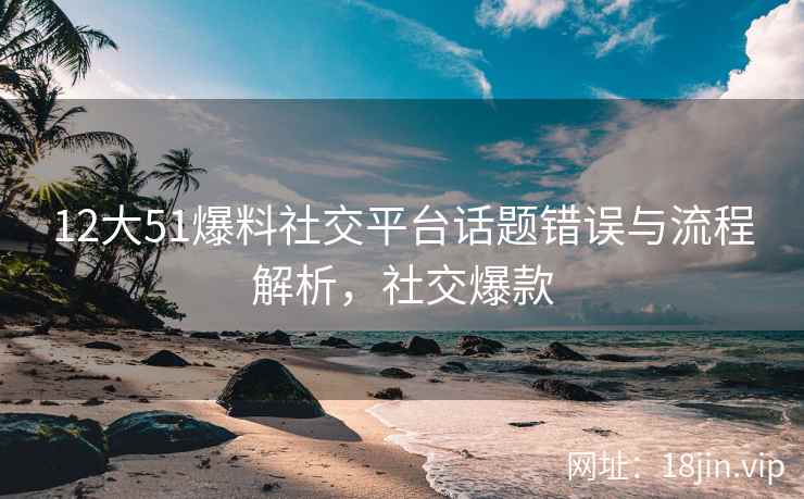 12大51爆料社交平台话题错误与流程解析，社交爆款