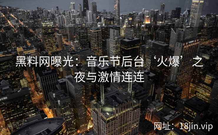 黑料网曝光：音乐节后台‘火爆’之夜与激情连连