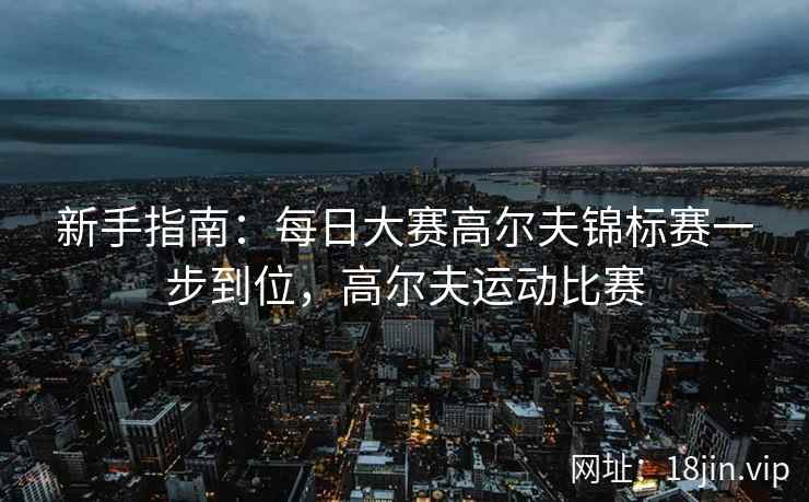 新手指南：每日大赛高尔夫锦标赛一步到位，高尔夫运动比赛