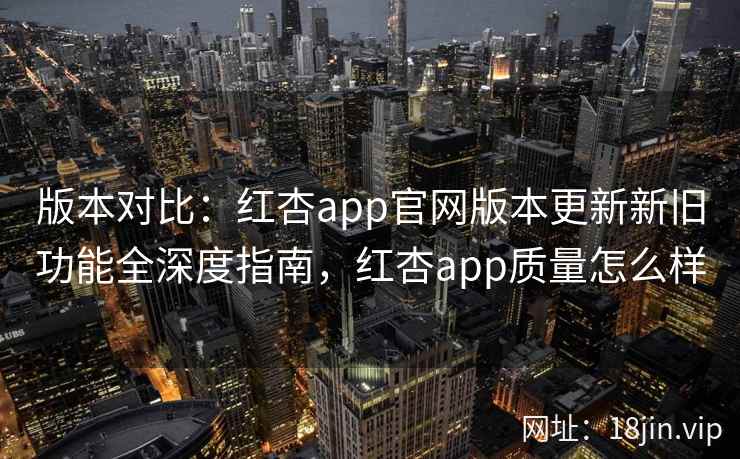 版本对比：红杏app官网版本更新新旧功能全深度指南，红杏app质量怎么样