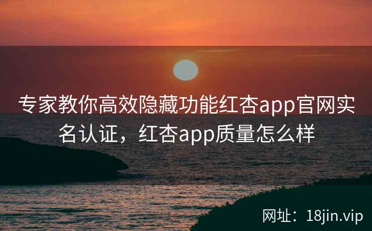 专家教你高效隐藏功能红杏app官网实名认证，红杏app质量怎么样