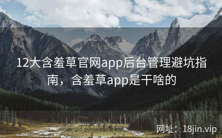 12大含羞草官网app后台管理避坑指南，含羞草app是干啥的