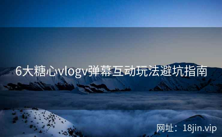 6大糖心vlogv弹幕互动玩法避坑指南