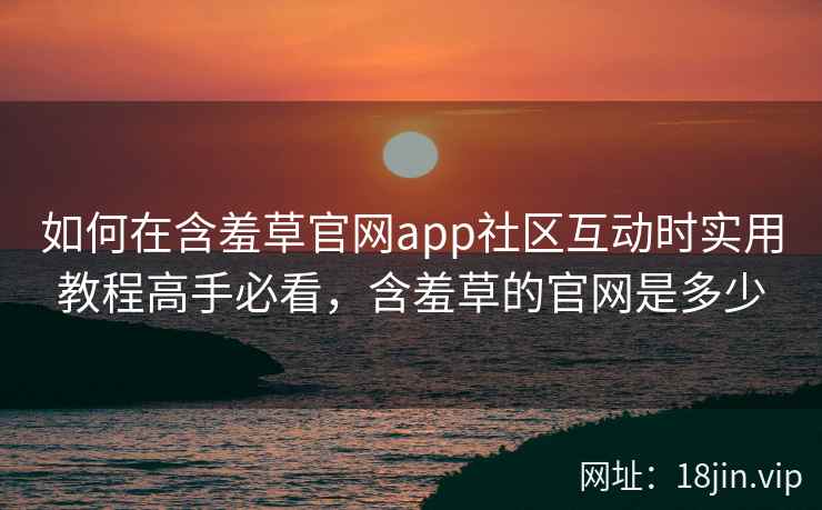 如何在含羞草官网app社区互动时实用教程高手必看，含羞草的官网是多少