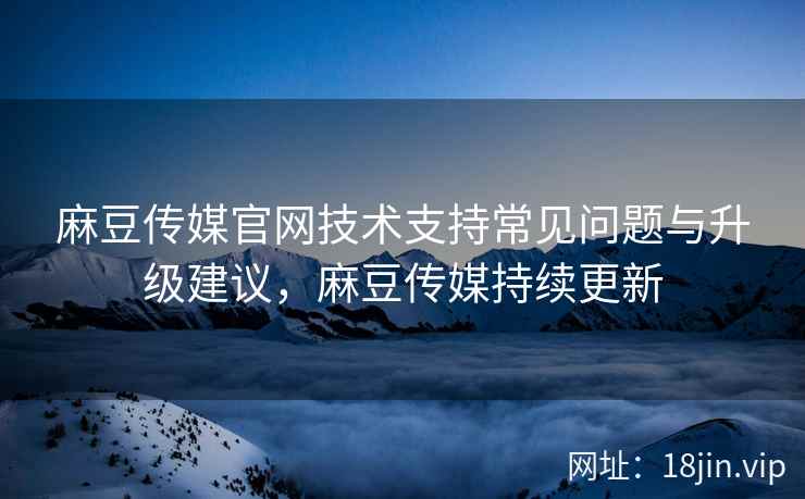 麻豆传媒官网技术支持常见问题与升级建议，麻豆传媒持续更新