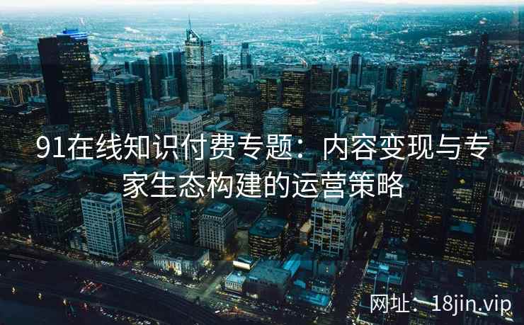 91在线知识付费专题：内容变现与专家生态构建的运营策略