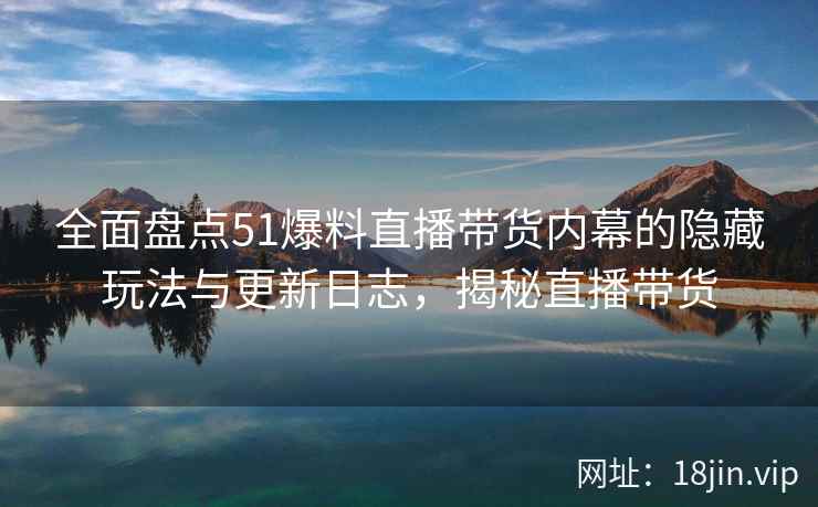 全面盘点51爆料直播带货内幕的隐藏玩法与更新日志，揭秘直播带货