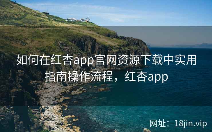 如何在红杏app官网资源下载中实用指南操作流程，红杏app