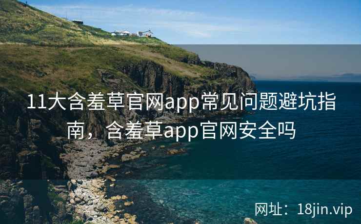 11大含羞草官网app常见问题避坑指南，含羞草app官网安全吗