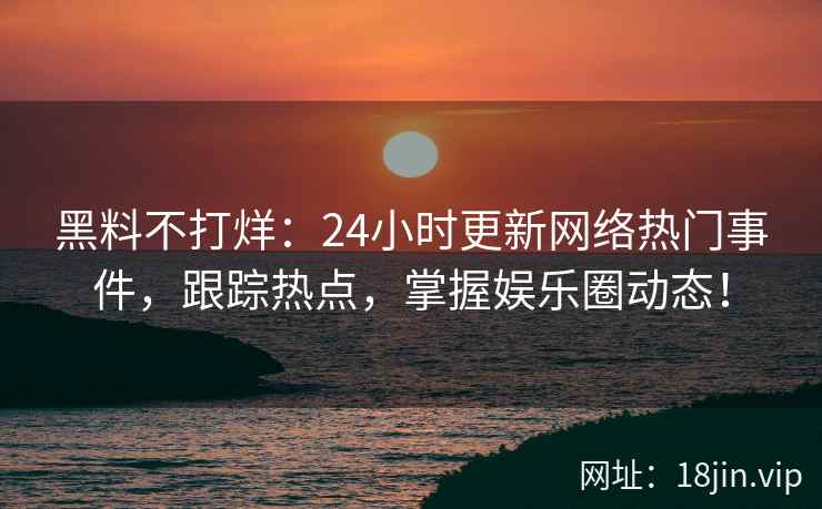 黑料不打烊：24小时更新网络热门事件，跟踪热点，掌握娱乐圈动态！