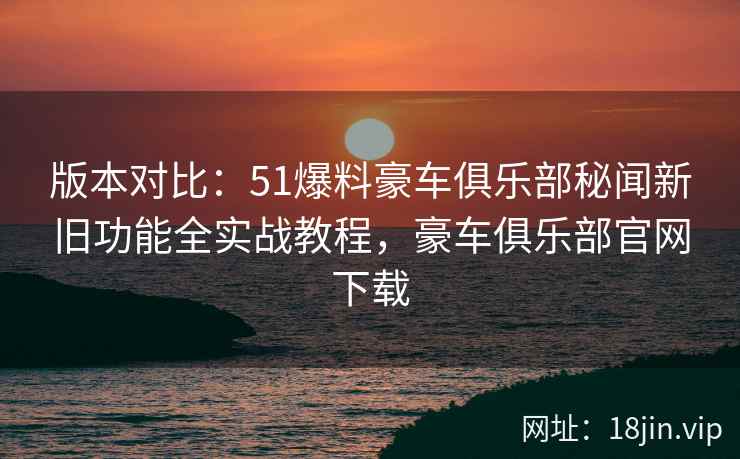 版本对比：51爆料豪车俱乐部秘闻新旧功能全实战教程，豪车俱乐部官网下载