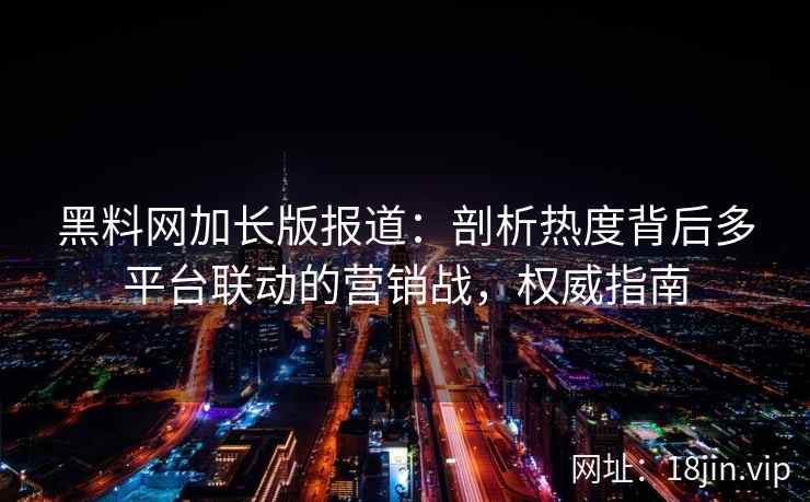黑料网加长版报道：剖析热度背后多平台联动的营销战，权威指南