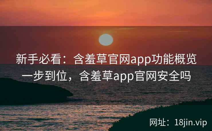新手必看：含羞草官网app功能概览一步到位，含羞草app官网安全吗