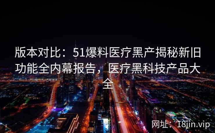 版本对比：51爆料医疗黑产揭秘新旧功能全内幕报告，医疗黑科技产品大全