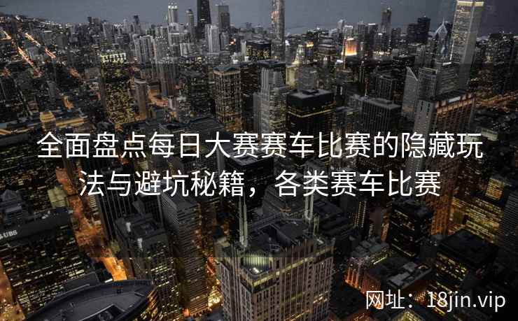 全面盘点每日大赛赛车比赛的隐藏玩法与避坑秘籍，各类赛车比赛