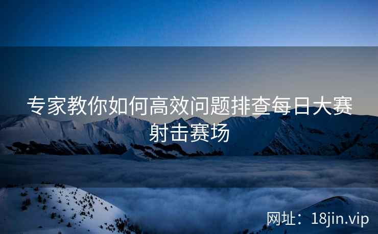 专家教你如何高效问题排查每日大赛射击赛场