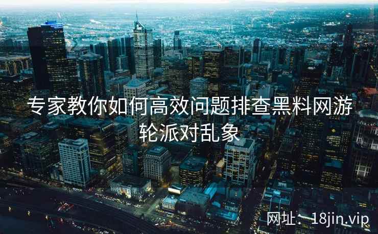 专家教你如何高效问题排查黑料网游轮派对乱象