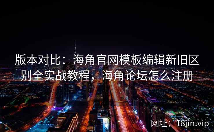 版本对比：海角官网模板编辑新旧区别全实战教程，海角论坛怎么注册