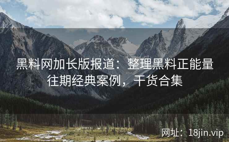 黑料网加长版报道：整理黑料正能量往期经典案例，干货合集