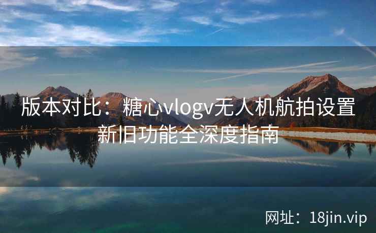 版本对比：糖心vlogv无人机航拍设置新旧功能全深度指南