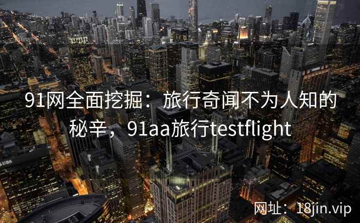 91网全面挖掘：旅行奇闻不为人知的秘辛，91aa旅行testflight
