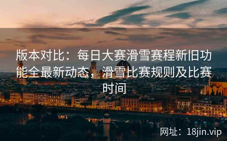 版本对比：每日大赛滑雪赛程新旧功能全最新动态，滑雪比赛规则及比赛时间