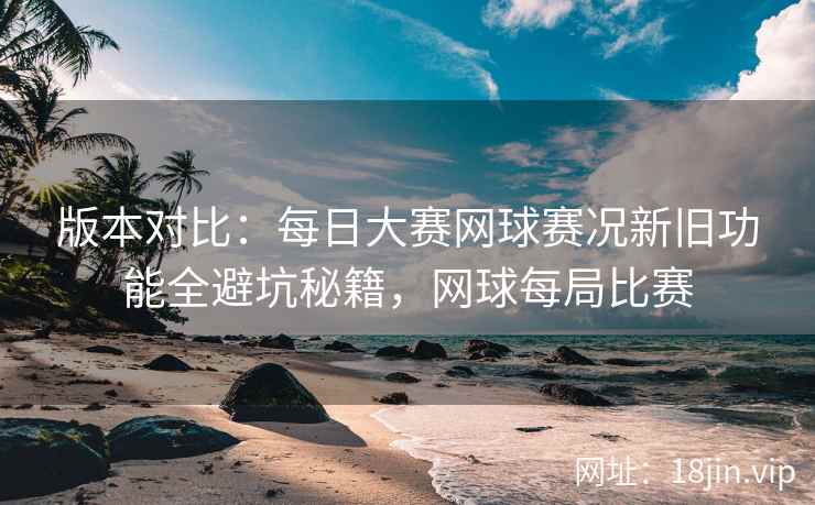 版本对比：每日大赛网球赛况新旧功能全避坑秘籍，网球每局比赛