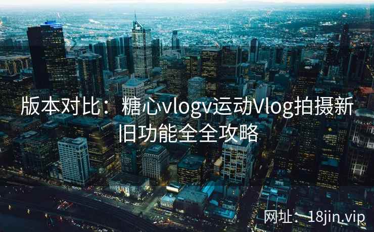 版本对比：糖心vlogv运动Vlog拍摄新旧功能全全攻略