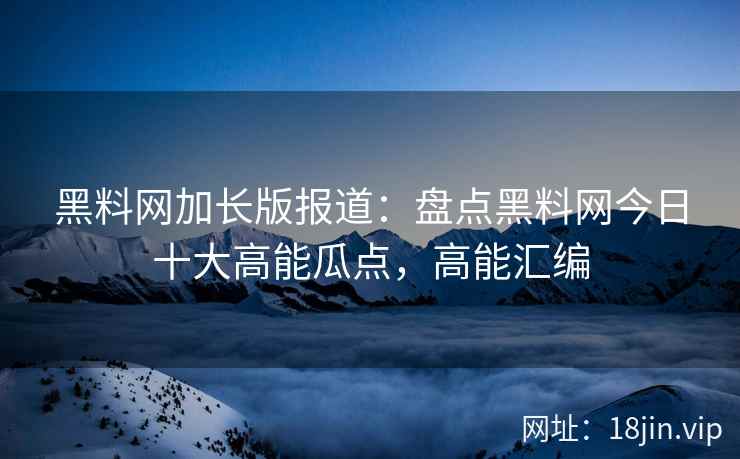 黑料网加长版报道：盘点黑料网今日十大高能瓜点，高能汇编