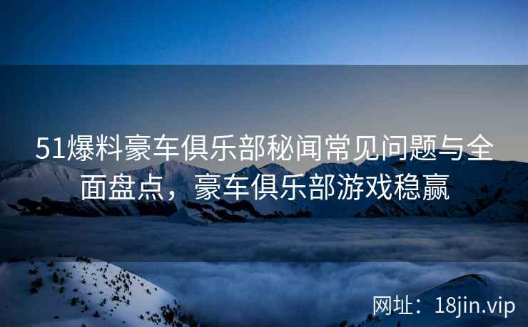 51爆料豪车俱乐部秘闻常见问题与全面盘点，豪车俱乐部游戏稳赢