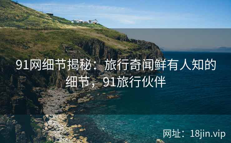 91网细节揭秘：旅行奇闻鲜有人知的细节，91旅行伙伴