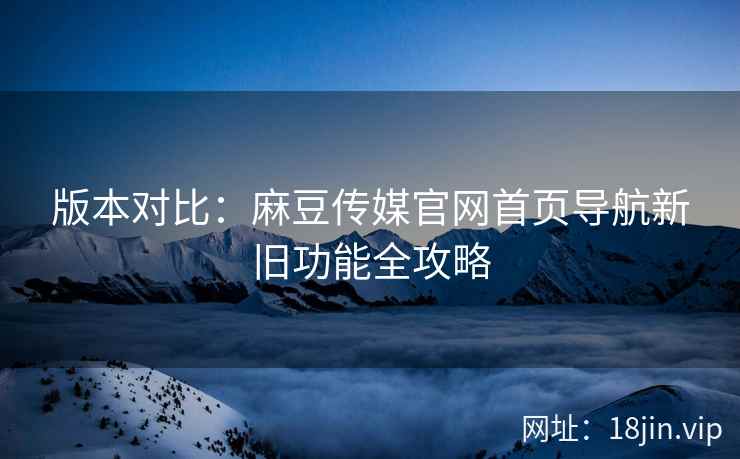 版本对比：麻豆传媒官网首页导航新旧功能全攻略