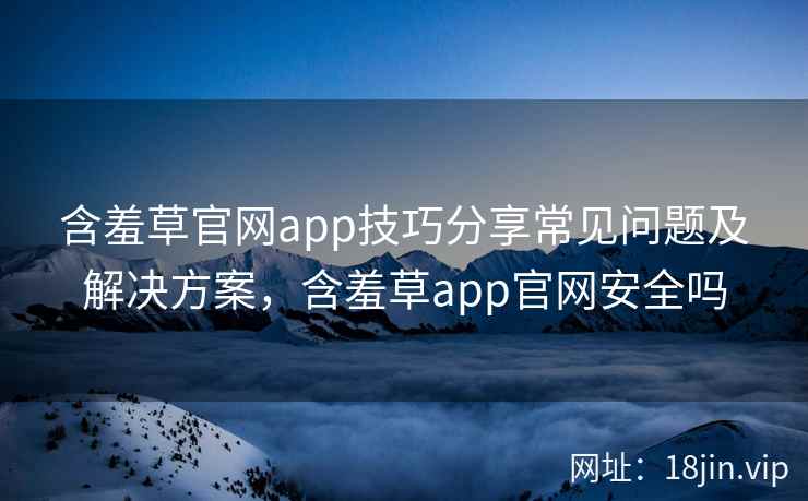 含羞草官网app技巧分享常见问题及解决方案，含羞草app官网安全吗